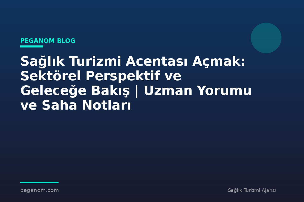 Sağlık Turizmi Acentası Açmak: Sektörel Perspektif ve Geleceğe Bakış | Uzman Yorumu ve Saha Notları
