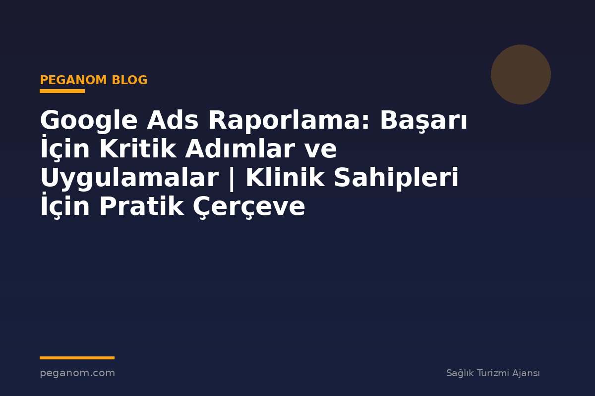 Google Ads Raporlama: Başarı İçin Kritik Adımlar ve Uygulamalar | Klinik Sahipleri İçin Pratik Çerçeve