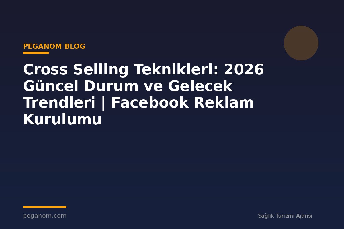 Cross Selling Teknikleri: 2026 Güncel Durum ve Gelecek Trendleri | Facebook Reklam Kurulumu