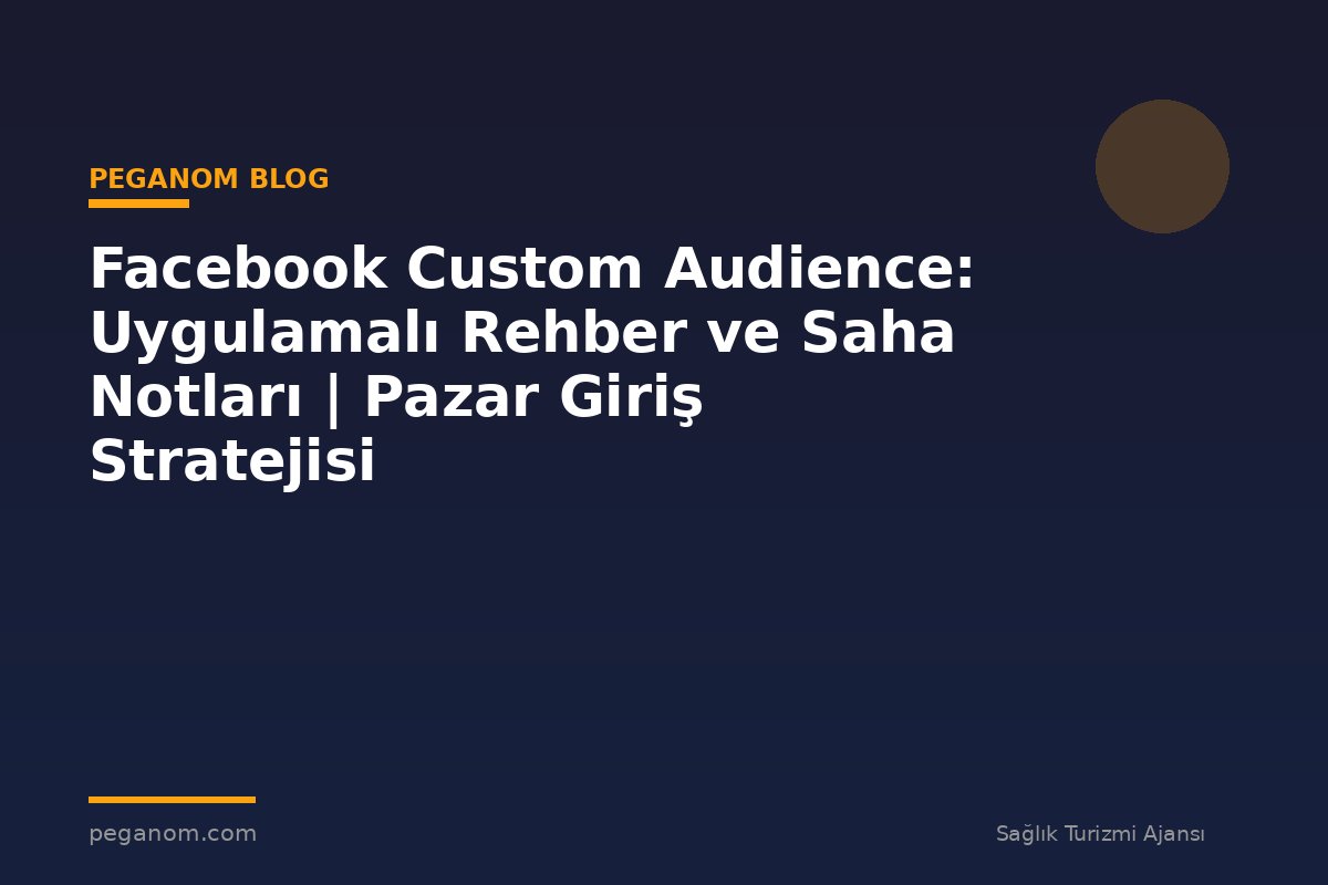 Facebook Custom Audience: Uygulamalı Rehber ve Saha Notları | Pazar Giriş Stratejisi