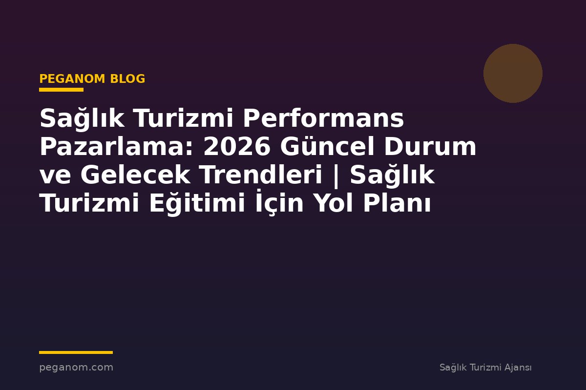 Sağlık Turizmi Performans Pazarlama: 2026 Güncel Durum ve Gelecek Trendleri | Sağlık Turizmi Eğitimi İçin Yol Planı
