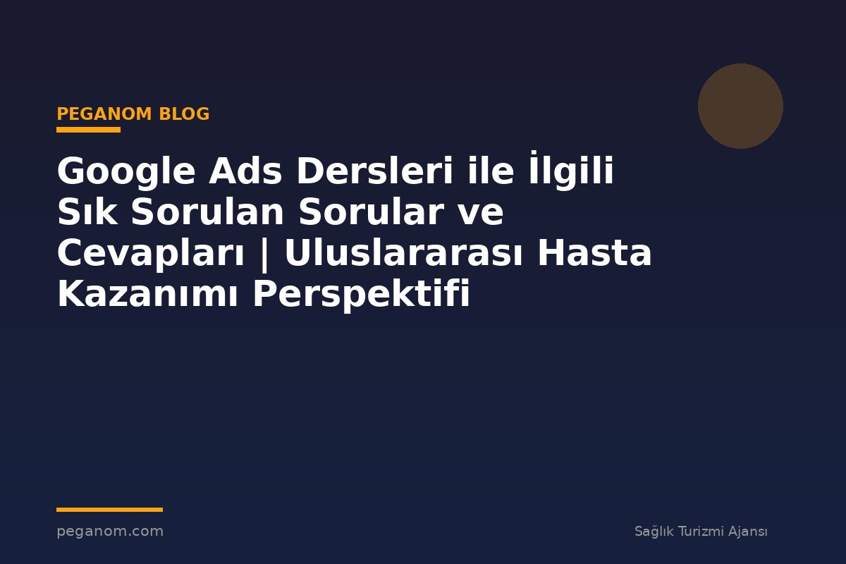 Google Ads Dersleri ile İlgili Sık Sorulan Sorular ve Cevapları | Uluslararası Hasta Kazanımı Perspektifi
