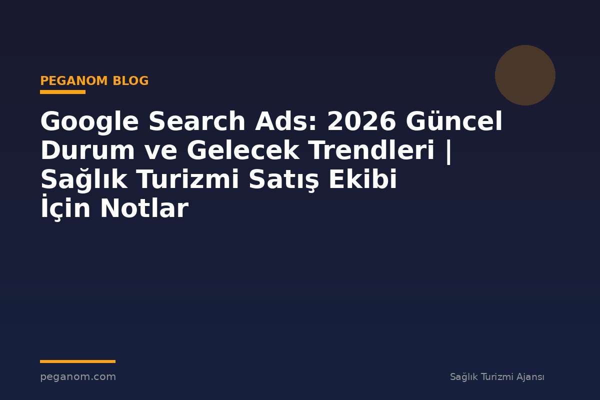 Google Search Ads: 2026 Güncel Durum ve Gelecek Trendleri | Sağlık Turizmi Satış Ekibi İçin Notlar