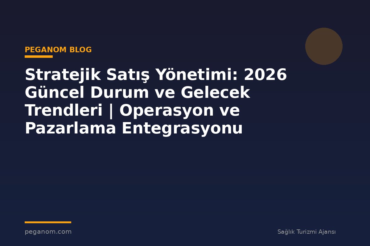 Stratejik Satış Yönetimi: 2026 Güncel Durum ve Gelecek Trendleri | Operasyon ve Pazarlama Entegrasyonu