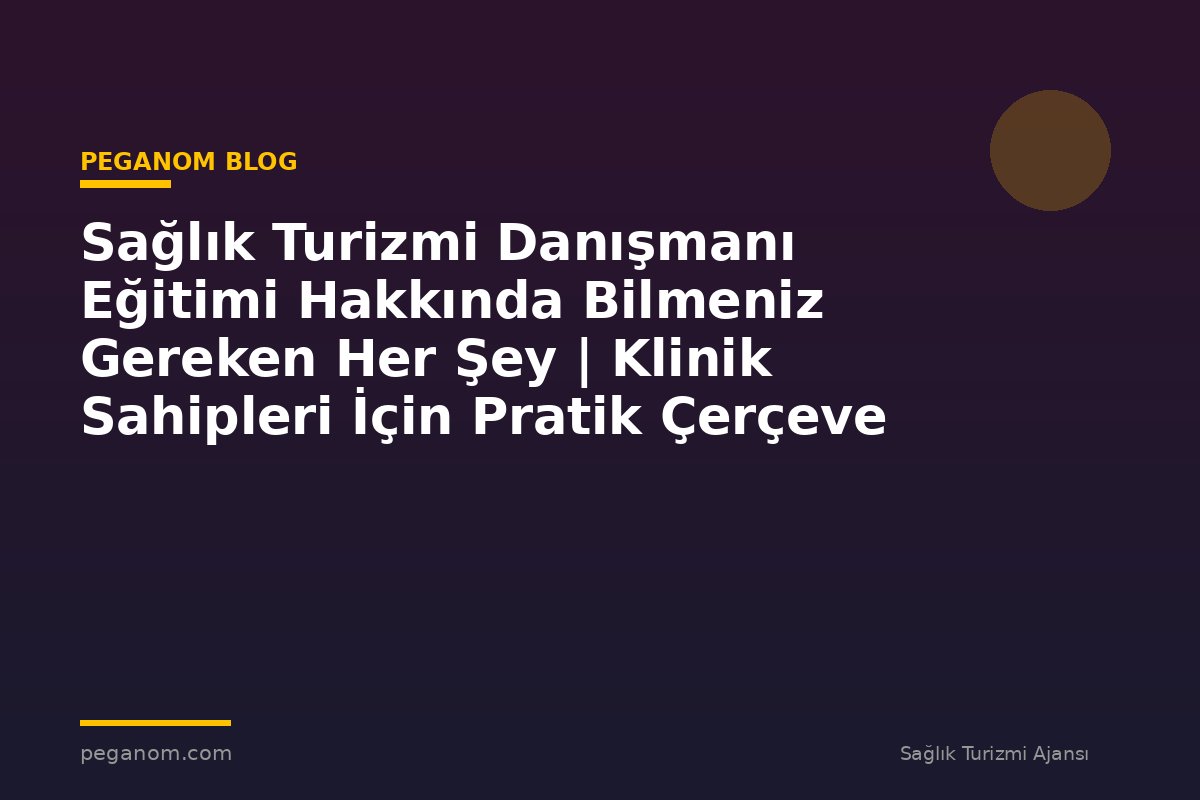 Sağlık Turizmi Danışmanı Eğitimi Hakkında Bilmeniz Gereken Her Şey | Klinik Sahipleri İçin Pratik Çerçeve