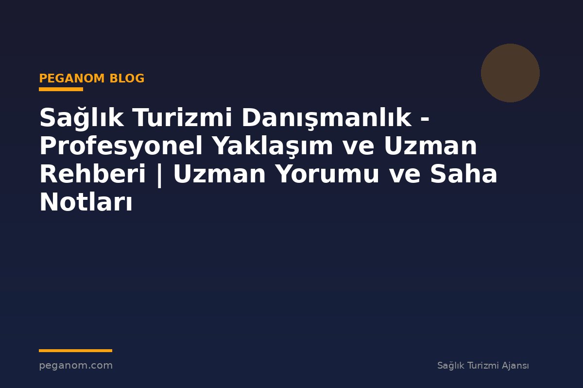 Sağlık Turizmi Danışmanlık - Profesyonel Yaklaşım ve Uzman Rehberi | Uzman Yorumu ve Saha Notları