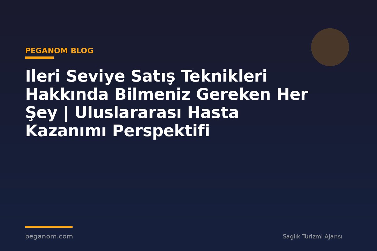 Ileri Seviye Satış Teknikleri Hakkında Bilmeniz Gereken Her Şey | Uluslararası Hasta Kazanımı Perspektifi