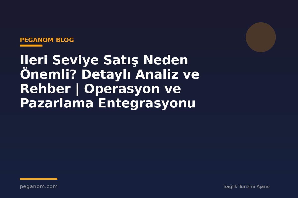 Ileri Seviye Satış Neden Önemli? Detaylı Analiz ve Rehber | Operasyon ve Pazarlama Entegrasyonu