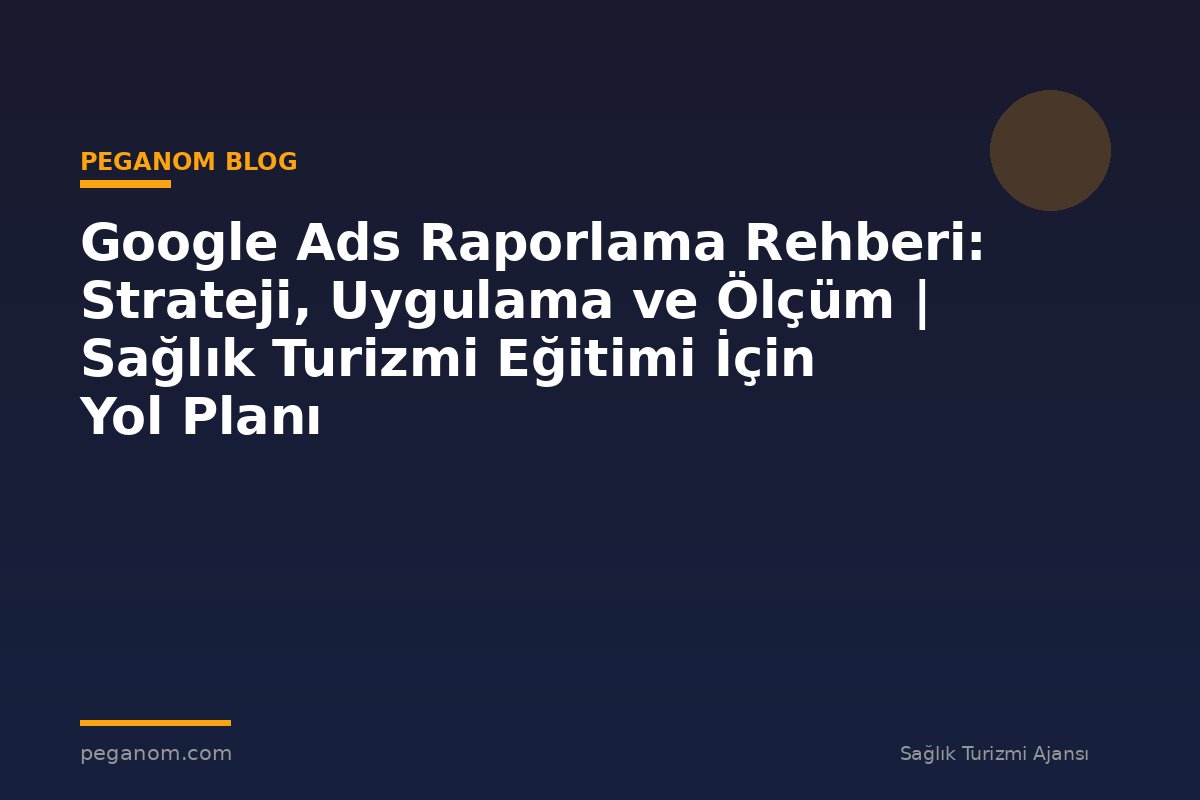 Google Ads Raporlama Rehberi: Strateji, Uygulama ve Ölçüm | Sağlık Turizmi Eğitimi İçin Yol Planı