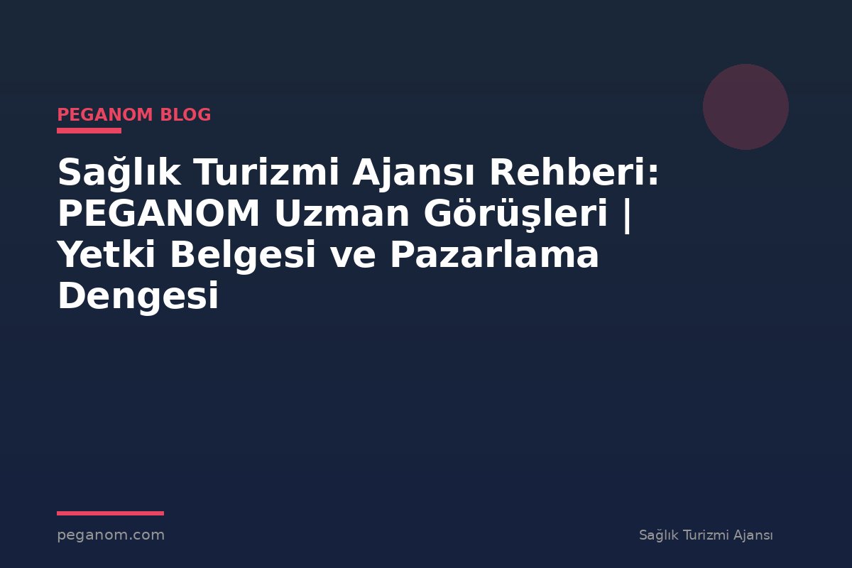 Sağlık Turizmi Ajansı Rehberi: PEGANOM Uzman Görüşleri | Yetki Belgesi ve Pazarlama Dengesi