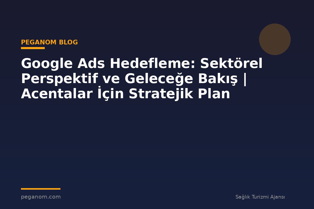Google Ads Hedefleme: Sektörel Perspektif ve Geleceğe Bakış | Acentalar İçin Stratejik Plan