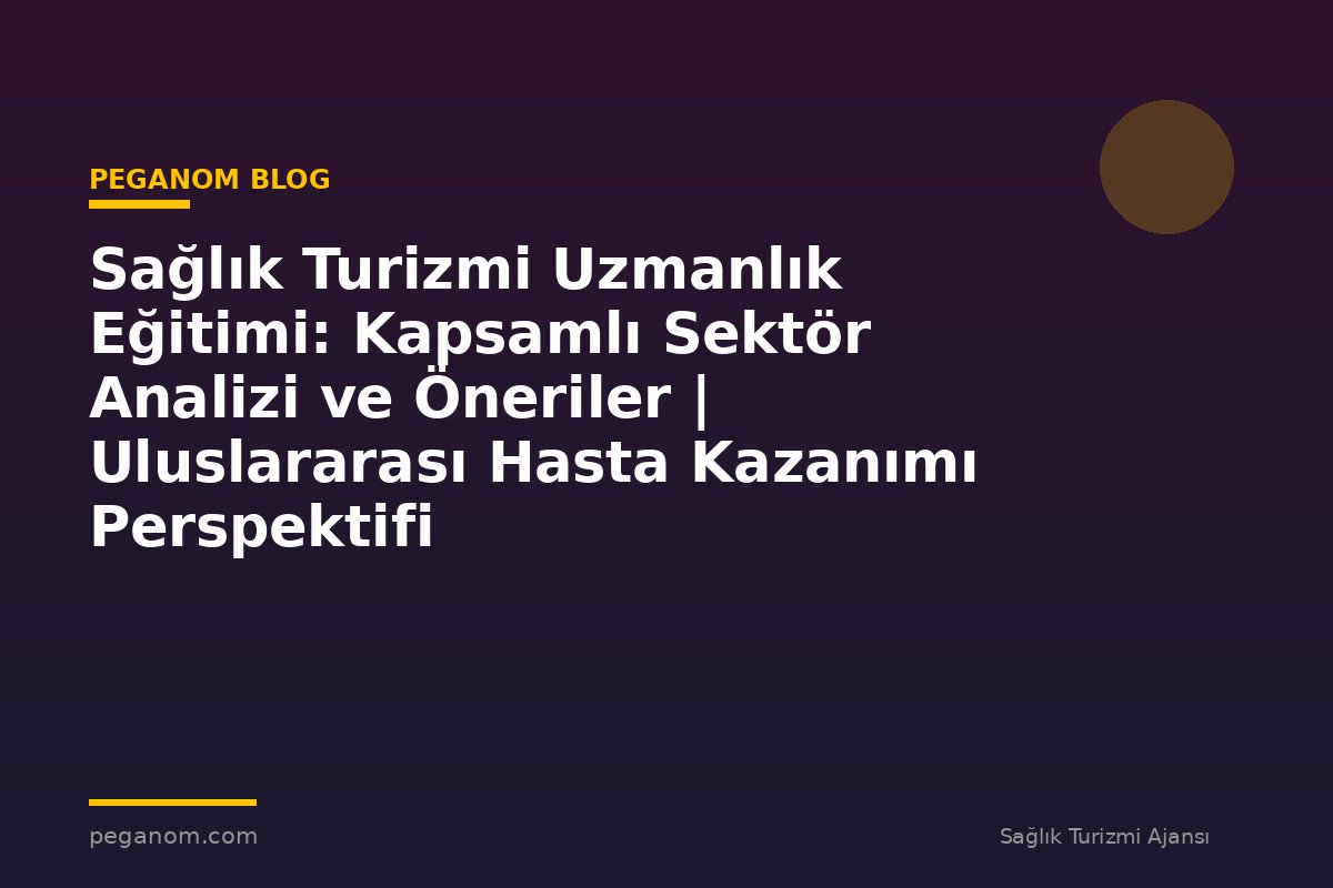 Sağlık Turizmi Uzmanlık Eğitimi: Kapsamlı Sektör Analizi ve Öneriler | Uluslararası Hasta Kazanımı Perspektifi