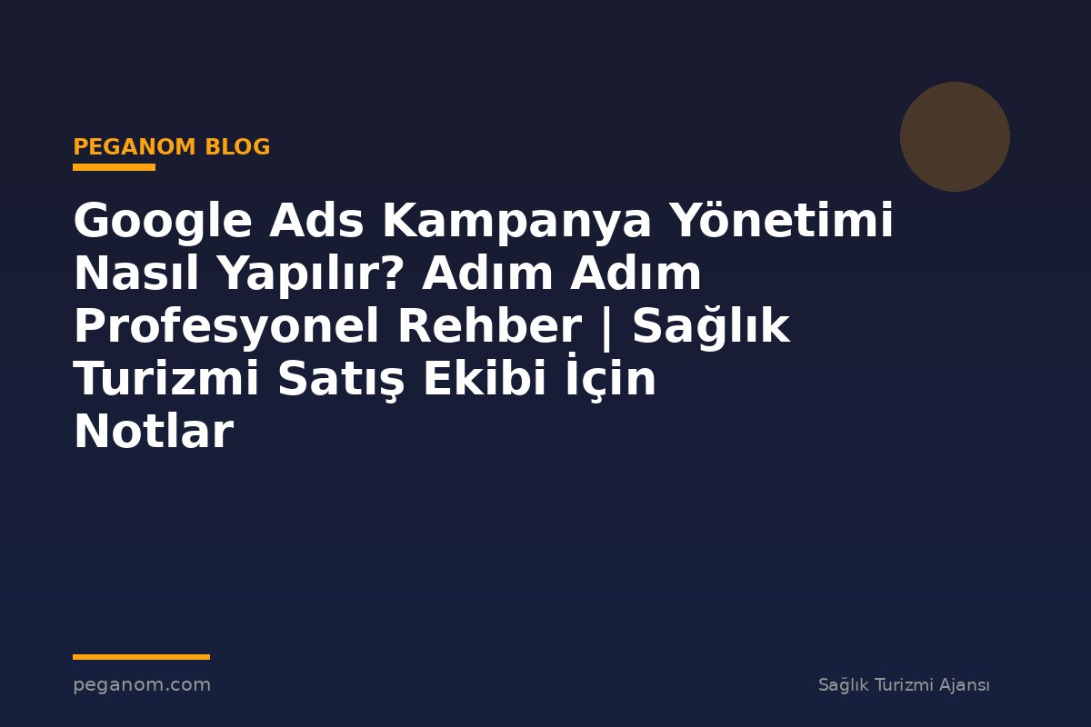 Google Ads Kampanya Yönetimi Nasıl Yapılır? Adım Adım Profesyonel Rehber | Sağlık Turizmi Satış Ekibi İçin Notlar