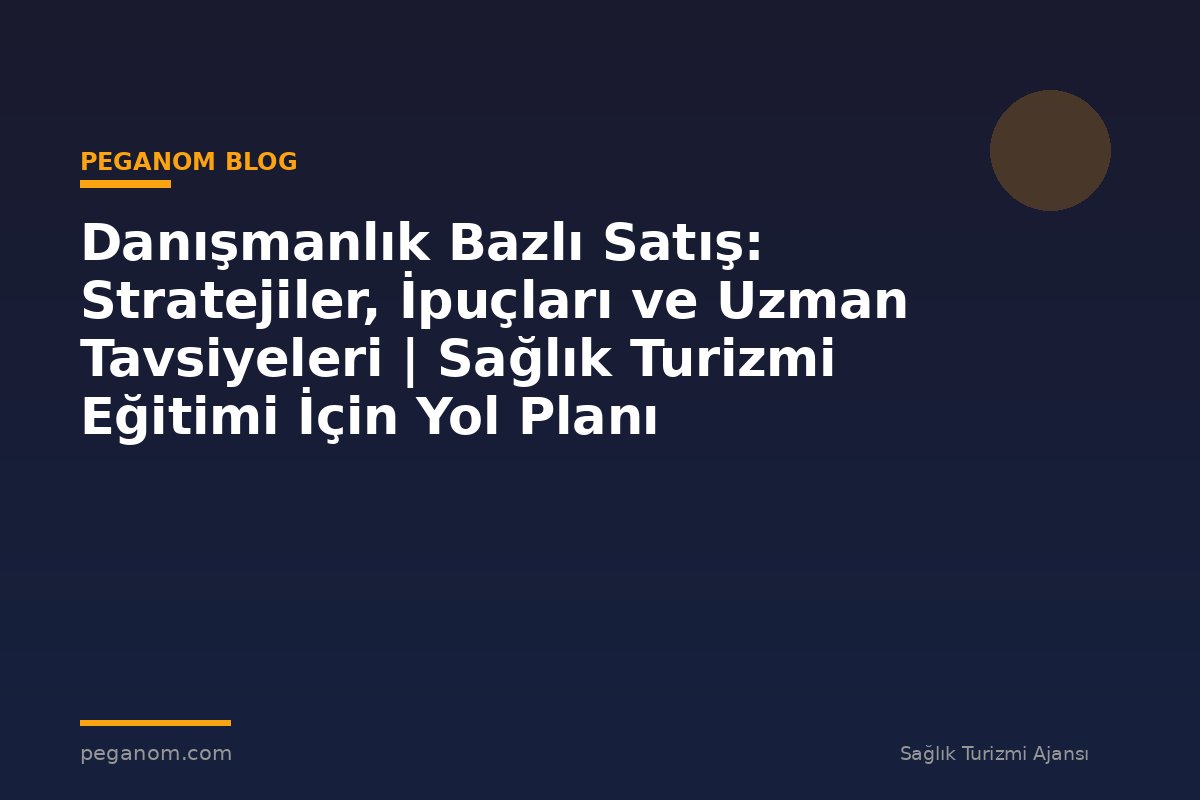 Danışmanlık Bazlı Satış: Stratejiler, İpuçları ve Uzman Tavsiyeleri | Sağlık Turizmi Eğitimi İçin Yol Planı
