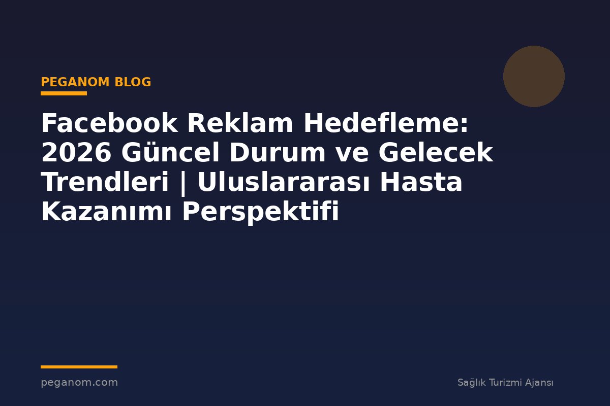 Facebook Reklam Hedefleme: 2026 Güncel Durum ve Gelecek Trendleri | Uluslararası Hasta Kazanımı Perspektifi