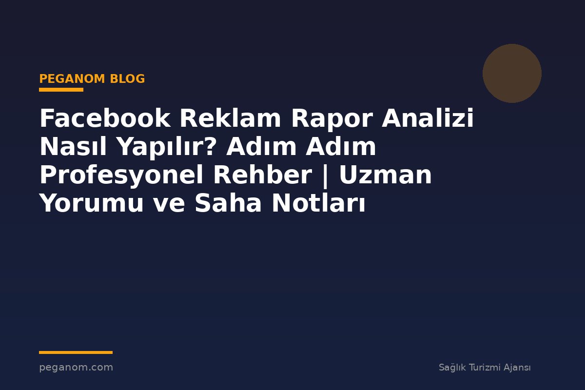 Facebook Reklam Rapor Analizi Nasıl Yapılır? Adım Adım Profesyonel Rehber | Uzman Yorumu ve Saha Notları