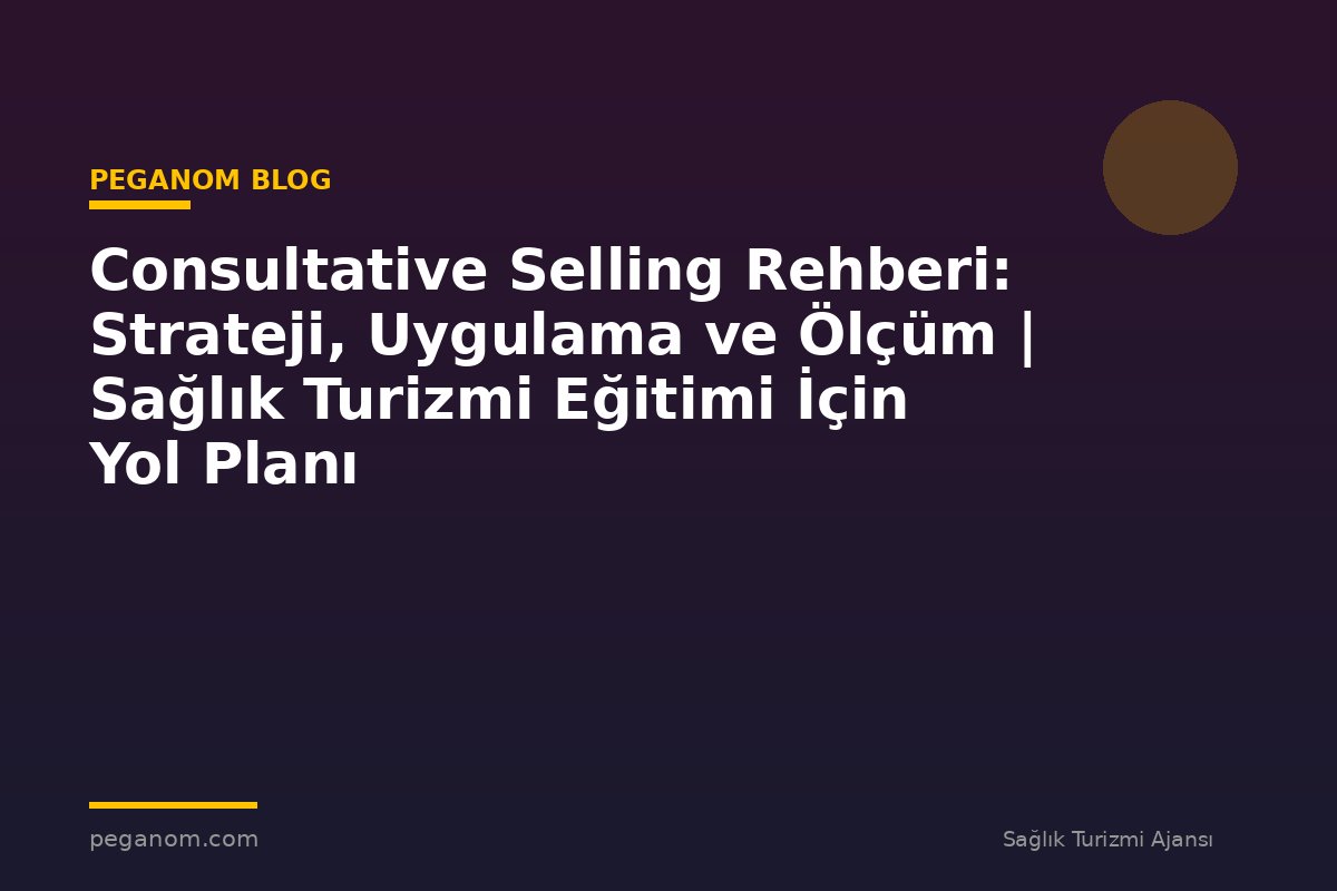 Consultative Selling Rehberi: Strateji, Uygulama ve Ölçüm | Sağlık Turizmi Eğitimi İçin Yol Planı