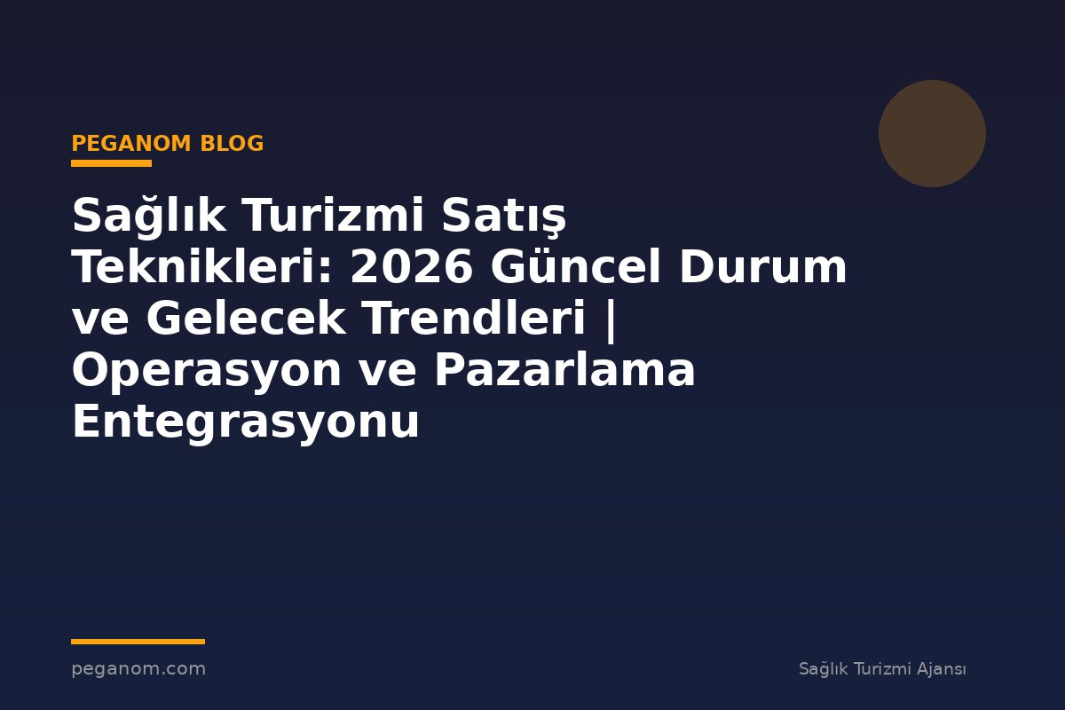 Sağlık Turizmi Satış Teknikleri: 2026 Güncel Durum ve Gelecek Trendleri | Operasyon ve Pazarlama Entegrasyonu