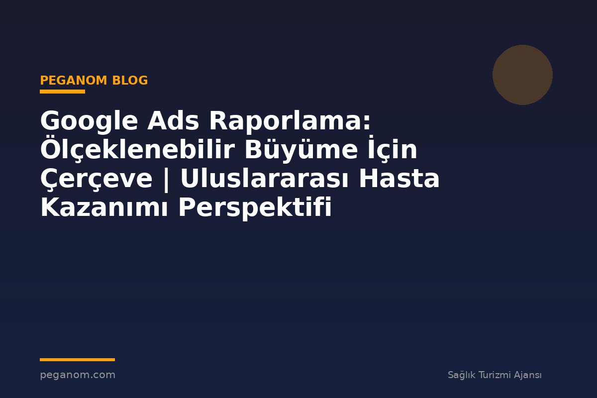 Google Ads Raporlama: Ölçeklenebilir Büyüme İçin Çerçeve | Uluslararası Hasta Kazanımı Perspektifi