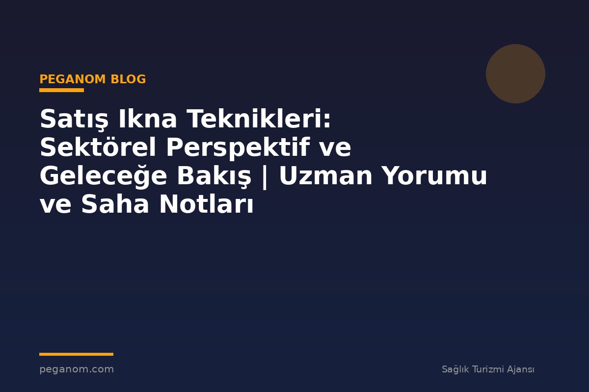 Satış Ikna Teknikleri: Sektörel Perspektif ve Geleceğe Bakış | Uzman Yorumu ve Saha Notları