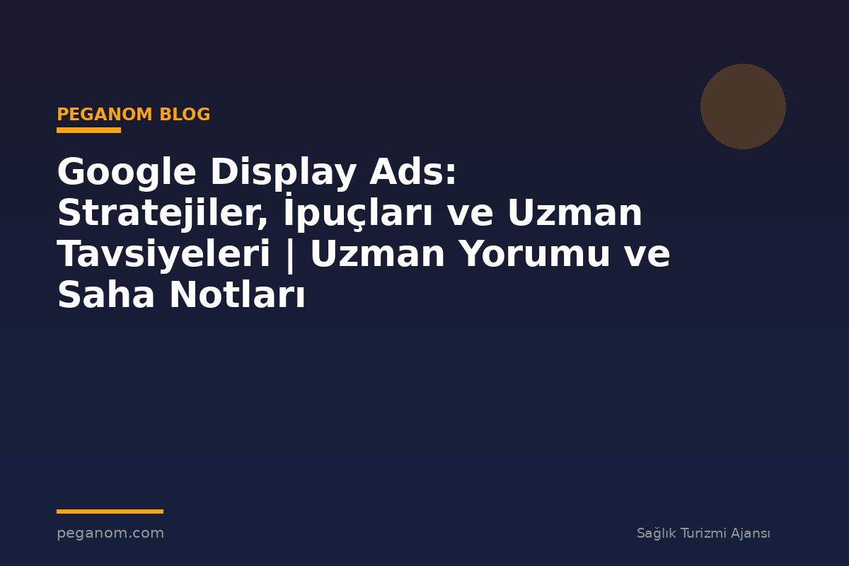 Google Display Ads: Stratejiler, İpuçları ve Uzman Tavsiyeleri | Uzman Yorumu ve Saha Notları