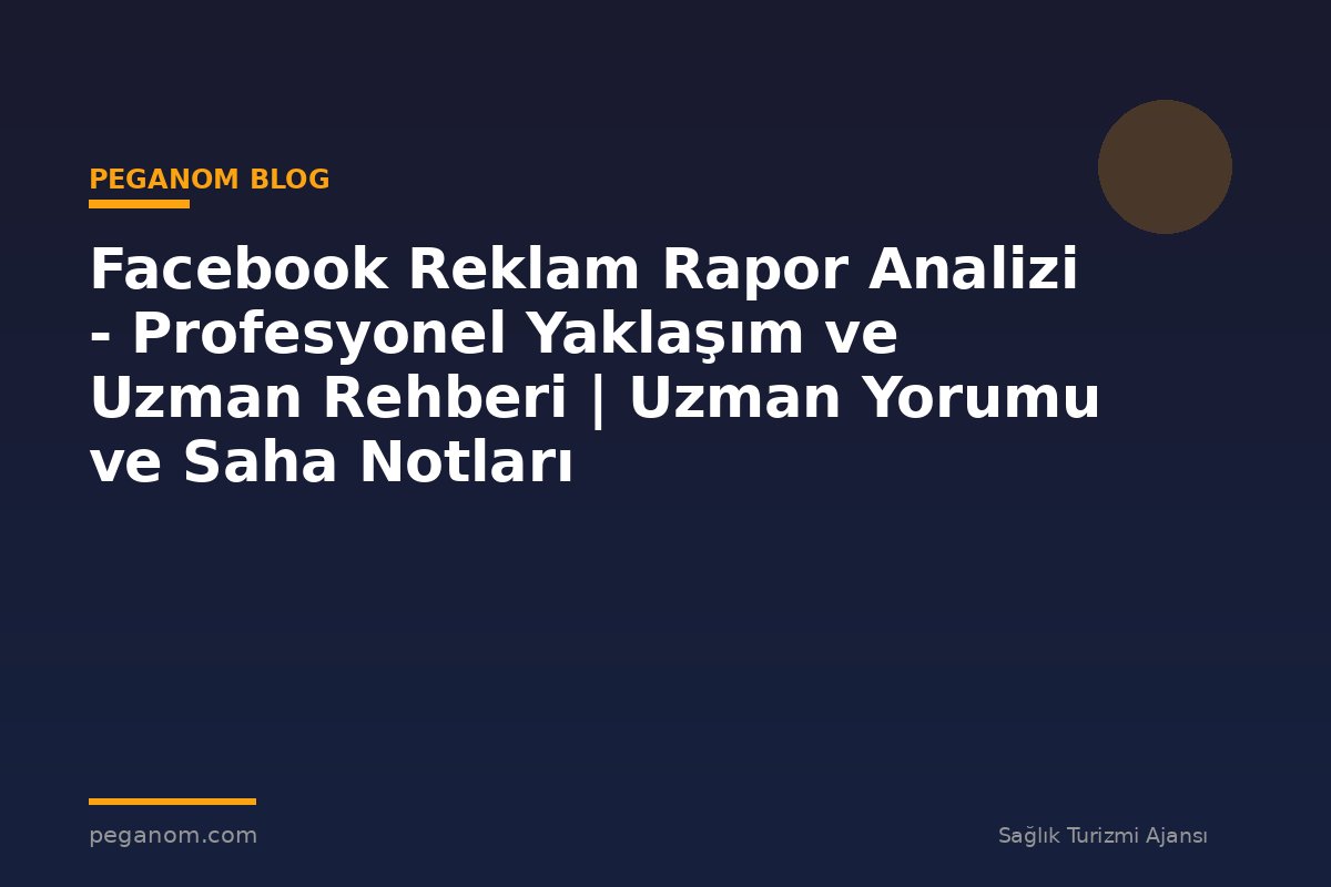 Facebook Reklam Rapor Analizi - Profesyonel Yaklaşım ve Uzman Rehberi | Uzman Yorumu ve Saha Notları