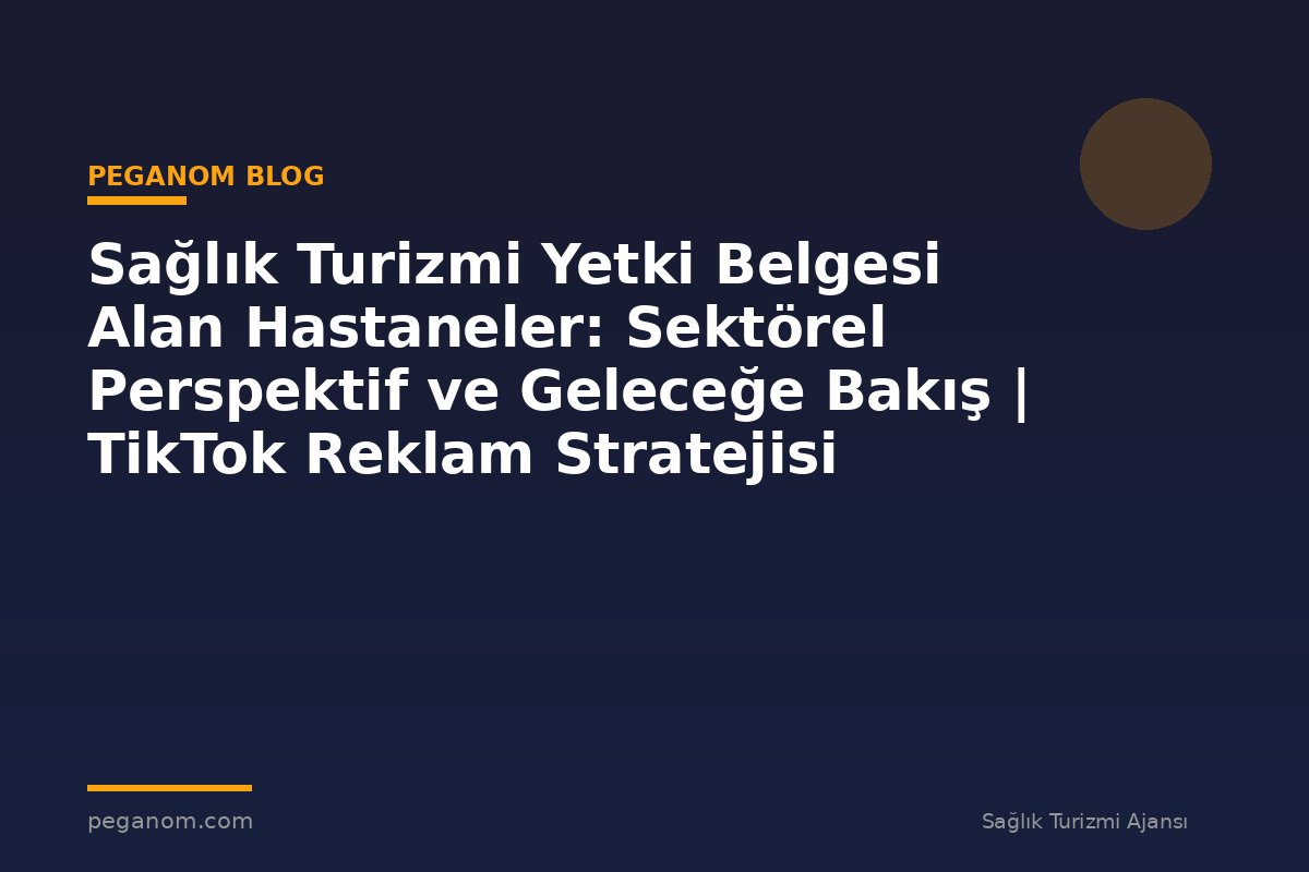 Sağlık Turizmi Yetki Belgesi Alan Hastaneler: Sektörel Perspektif ve Geleceğe Bakış | TikTok Reklam Stratejisi