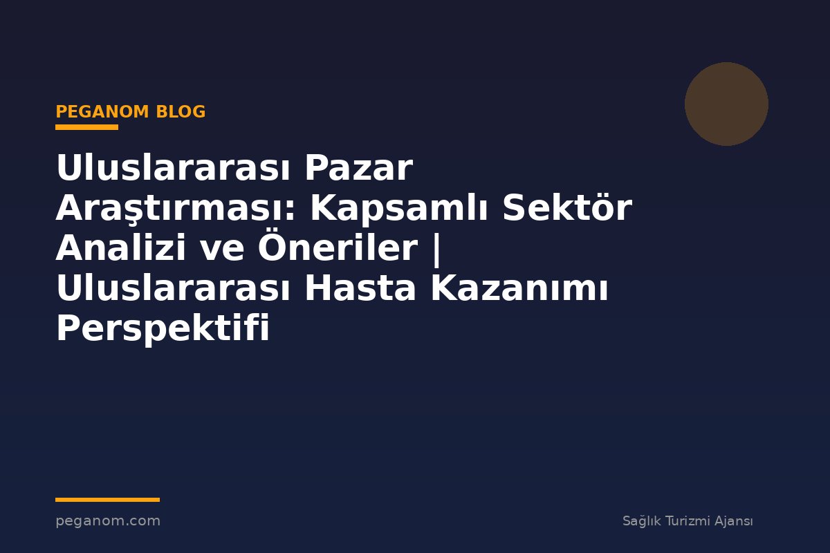 Uluslararası Pazar Araştırması: Kapsamlı Sektör Analizi ve Öneriler | Uluslararası Hasta Kazanımı Perspektifi
