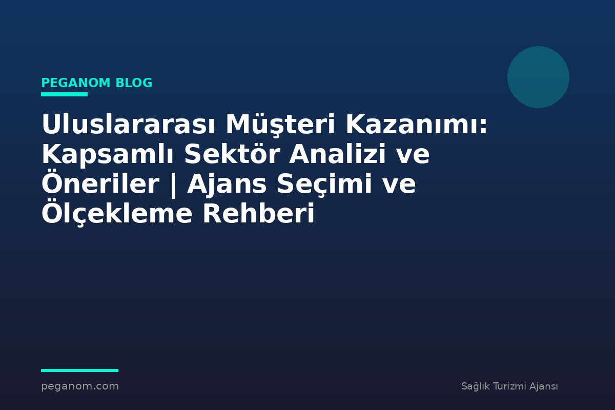Uluslararası Müşteri Kazanımı: Kapsamlı Sektör Analizi ve Öneriler | Ajans Seçimi ve Ölçekleme Rehberi