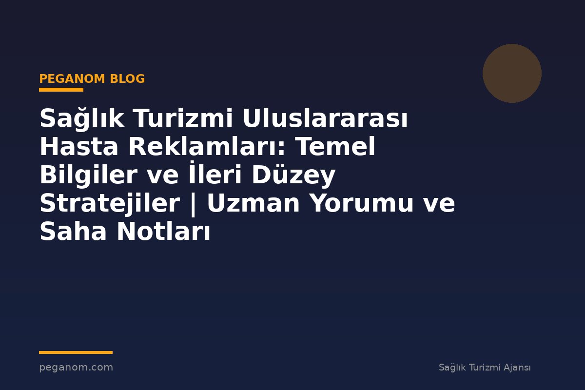 Sağlık Turizmi Uluslararası Hasta Reklamları: Temel Bilgiler ve İleri Düzey Stratejiler | Uzman Yorumu ve Saha Notları