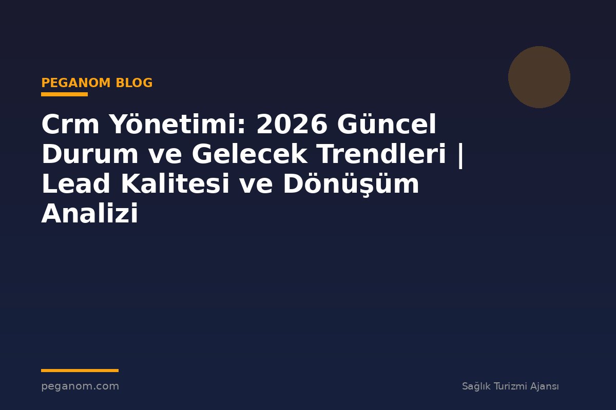 Crm Yönetimi: 2026 Güncel Durum ve Gelecek Trendleri | Lead Kalitesi ve Dönüşüm Analizi