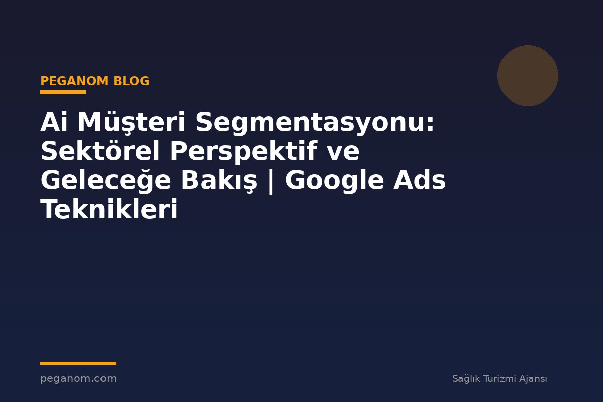 Ai Müşteri Segmentasyonu: Sektörel Perspektif ve Geleceğe Bakış | Google Ads Teknikleri