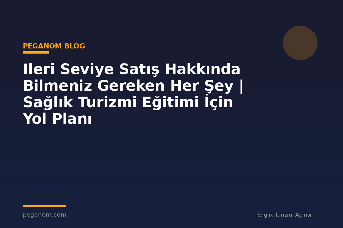 Ileri Seviye Satış Hakkında Bilmeniz Gereken Her Şey | Sağlık Turizmi Eğitimi İçin Yol Planı