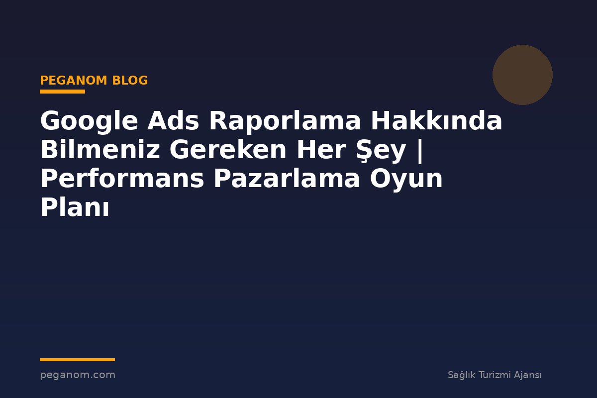 Google Ads Raporlama Hakkında Bilmeniz Gereken Her Şey | Performans Pazarlama Oyun Planı