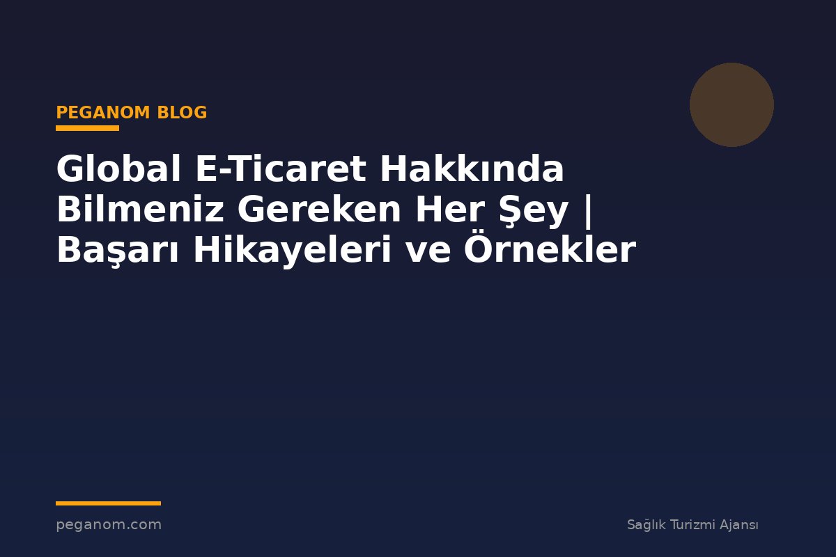 Global E-Ticaret Hakkında Bilmeniz Gereken Her Şey | Başarı Hikayeleri ve Örnekler