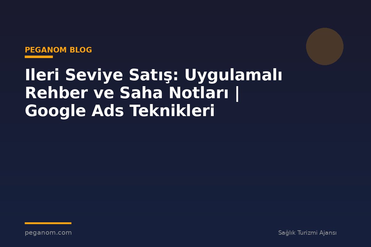 Ileri Seviye Satış: Uygulamalı Rehber ve Saha Notları | Google Ads Teknikleri