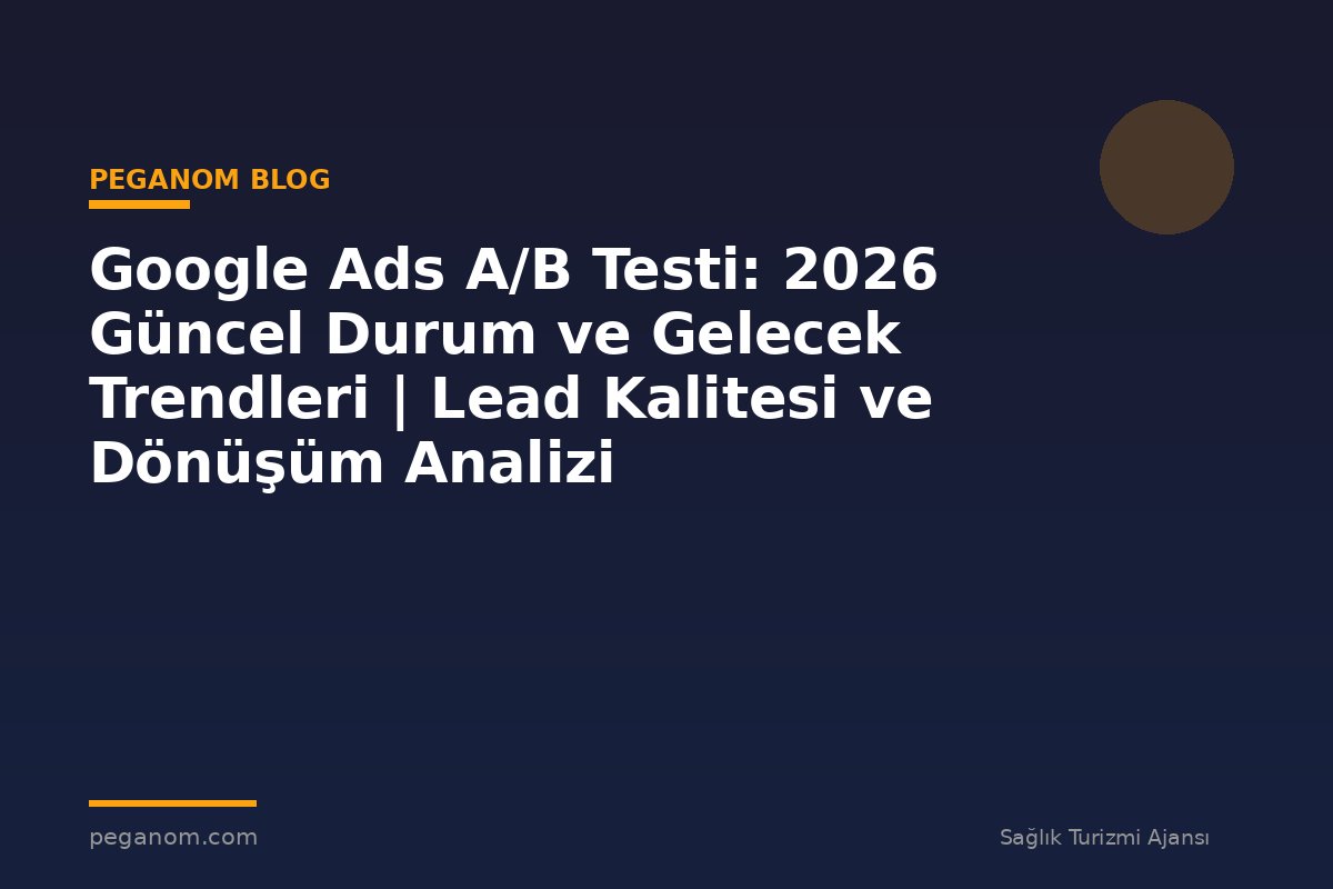 Google Ads A/B Testi: 2026 Güncel Durum ve Gelecek Trendleri | Lead Kalitesi ve Dönüşüm Analizi