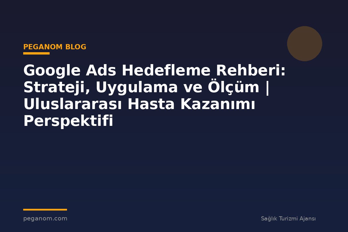 Google Ads Hedefleme Rehberi: Strateji, Uygulama ve Ölçüm | Uluslararası Hasta Kazanımı Perspektifi