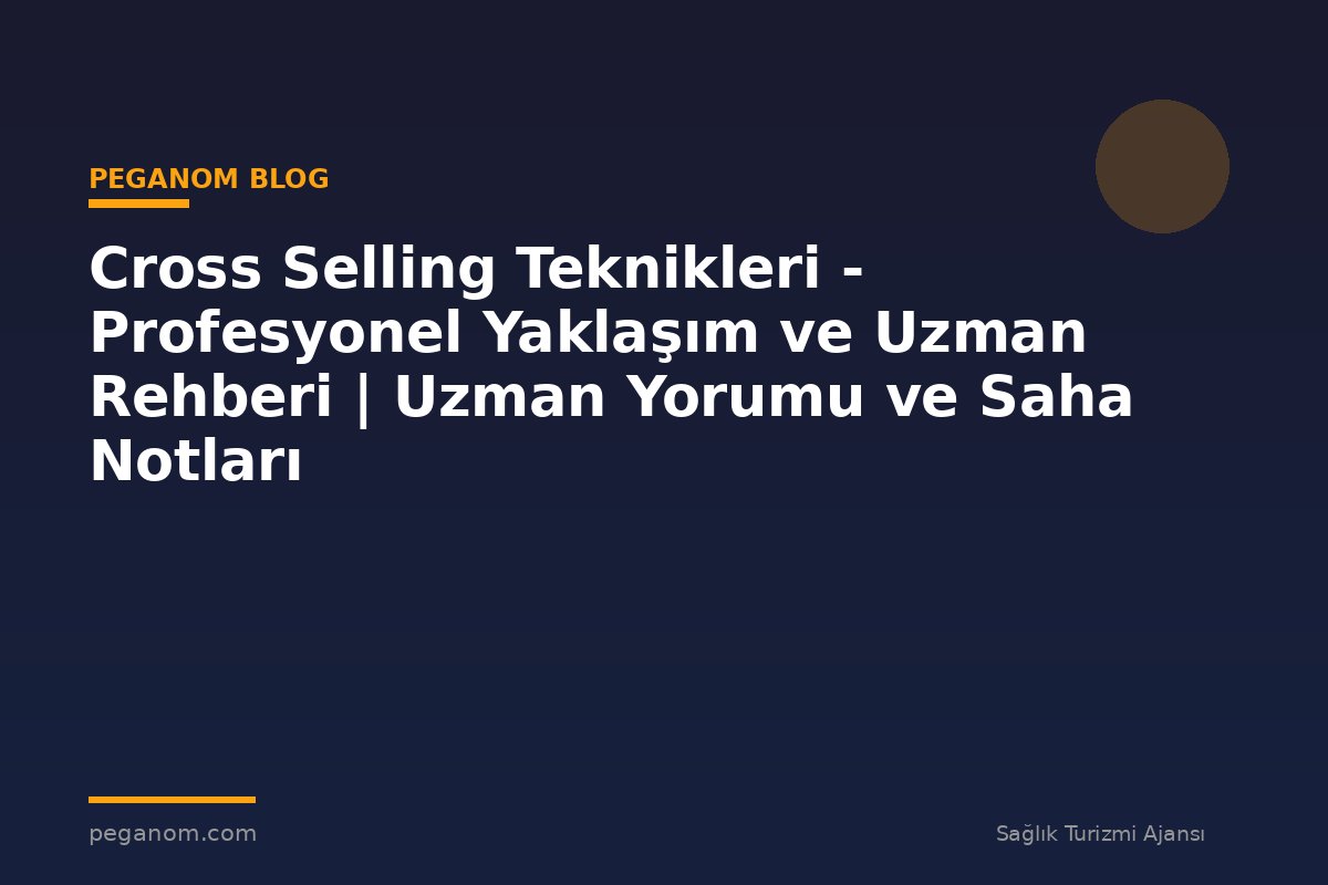 Cross Selling Teknikleri - Profesyonel Yaklaşım ve Uzman Rehberi | Uzman Yorumu ve Saha Notları