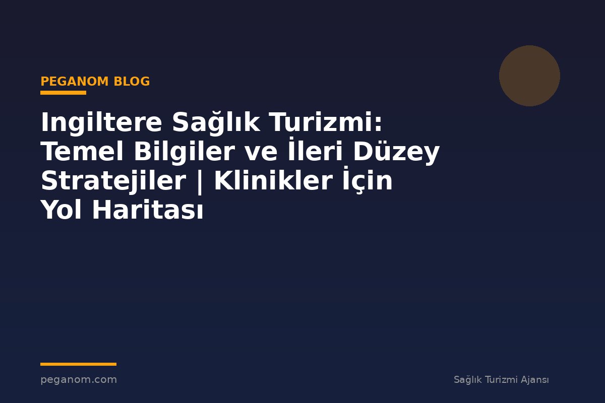 Ingiltere Sağlık Turizmi: Temel Bilgiler ve İleri Düzey Stratejiler | Klinikler İçin Yol Haritası
