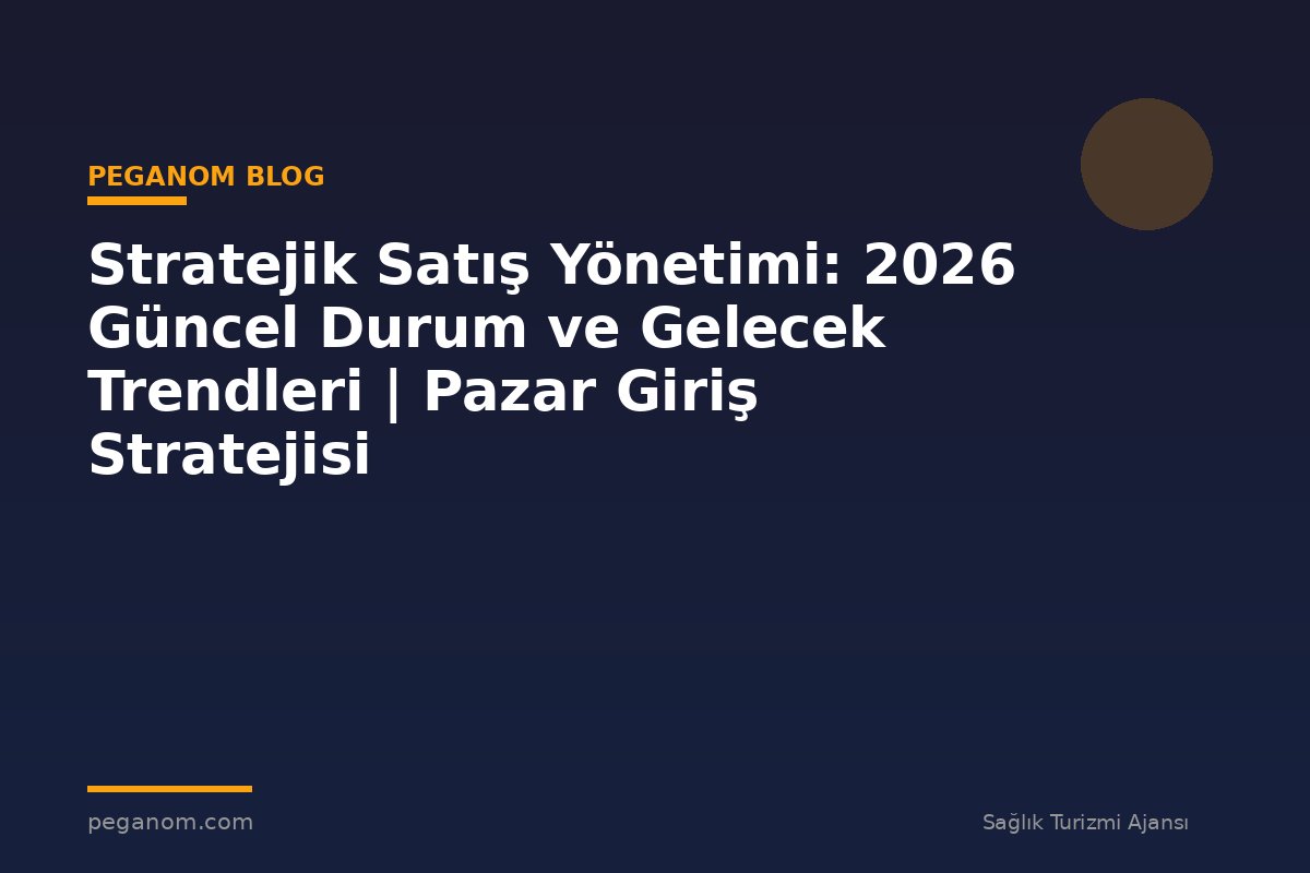 Stratejik Satış Yönetimi: 2026 Güncel Durum ve Gelecek Trendleri | Pazar Giriş Stratejisi