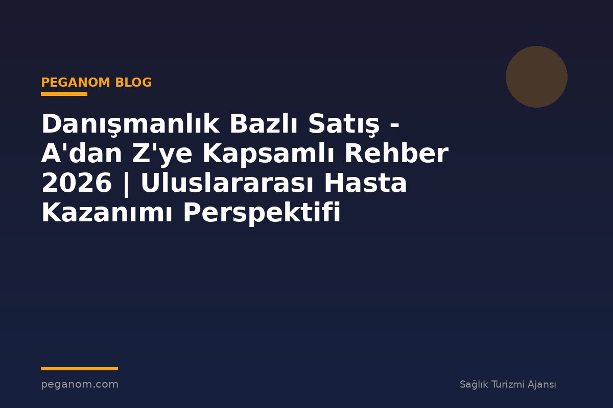 Danışmanlık Bazlı Satış - A'dan Z'ye Kapsamlı Rehber 2026 | Uluslararası Hasta Kazanımı Perspektifi