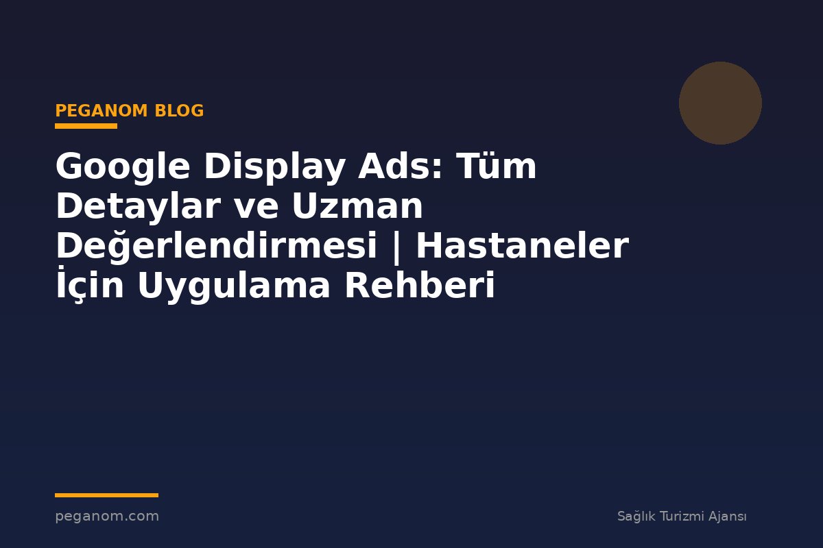 Google Display Ads: Tüm Detaylar ve Uzman Değerlendirmesi | Hastaneler İçin Uygulama Rehberi