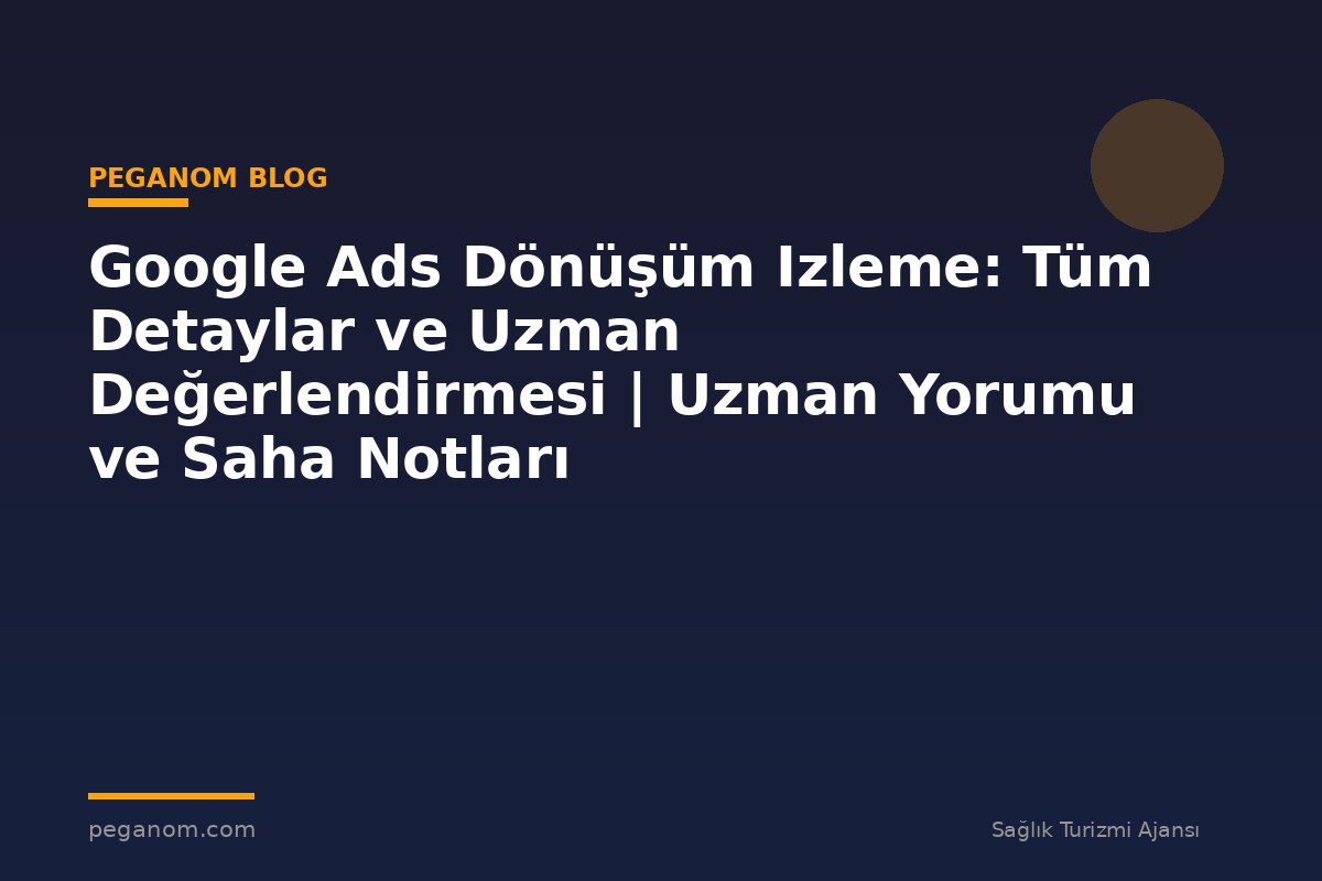 Google Ads Dönüşüm Izleme: Tüm Detaylar ve Uzman Değerlendirmesi | Uzman Yorumu ve Saha Notları