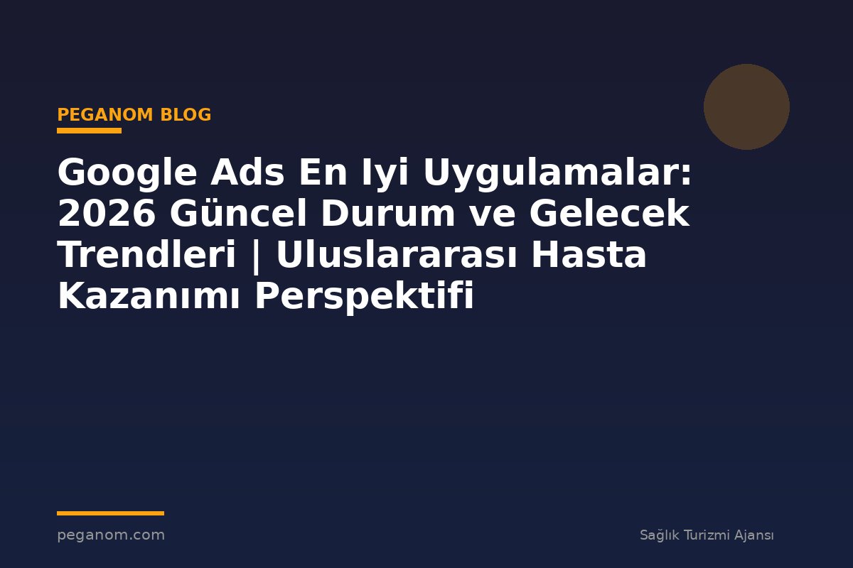 Google Ads En Iyi Uygulamalar: 2026 Güncel Durum ve Gelecek Trendleri | Uluslararası Hasta Kazanımı Perspektifi