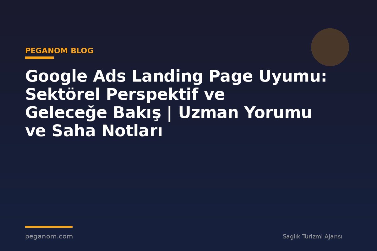 Google Ads Landing Page Uyumu: Sektörel Perspektif ve Geleceğe Bakış | Uzman Yorumu ve Saha Notları