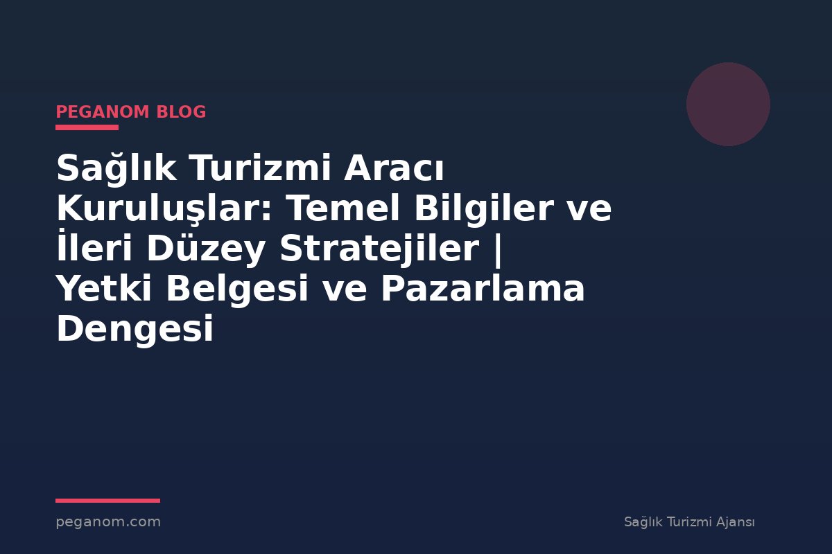 Sağlık Turizmi Aracı Kuruluşlar: Temel Bilgiler ve İleri Düzey Stratejiler | Yetki Belgesi ve Pazarlama Dengesi