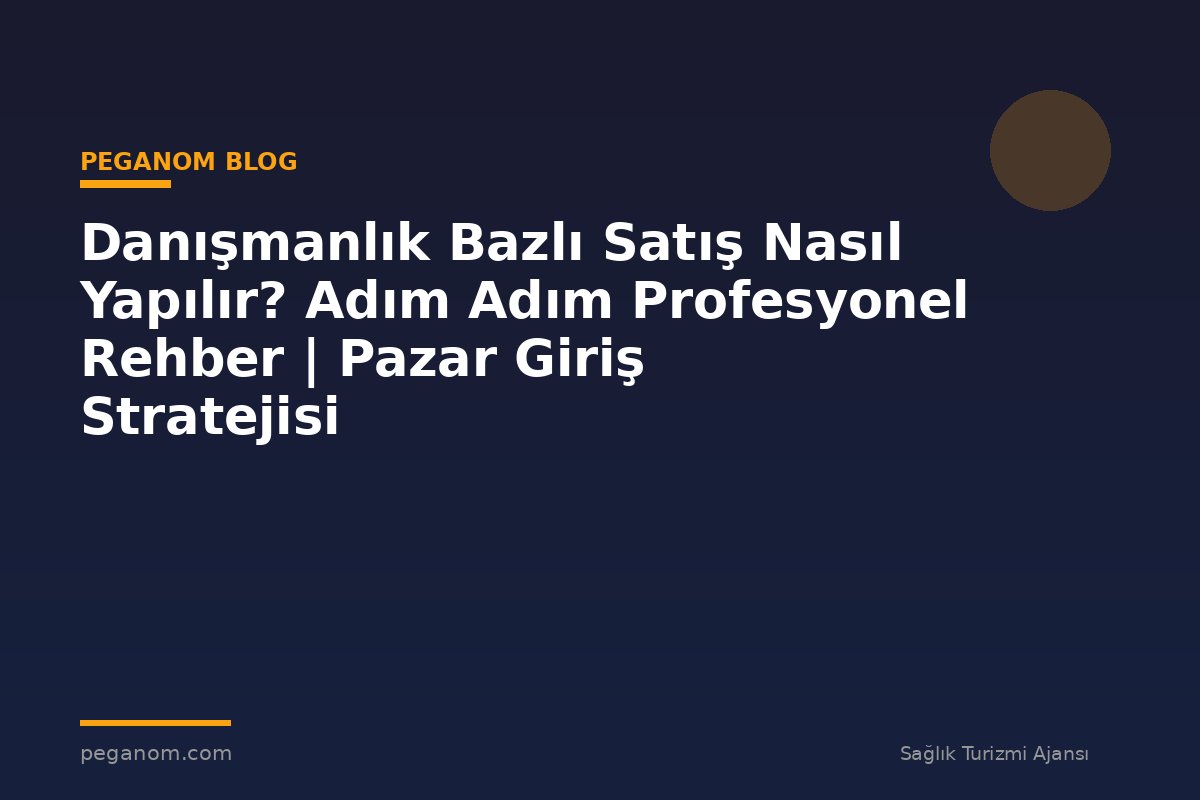 Danışmanlık Bazlı Satış Nasıl Yapılır? Adım Adım Profesyonel Rehber | Pazar Giriş Stratejisi