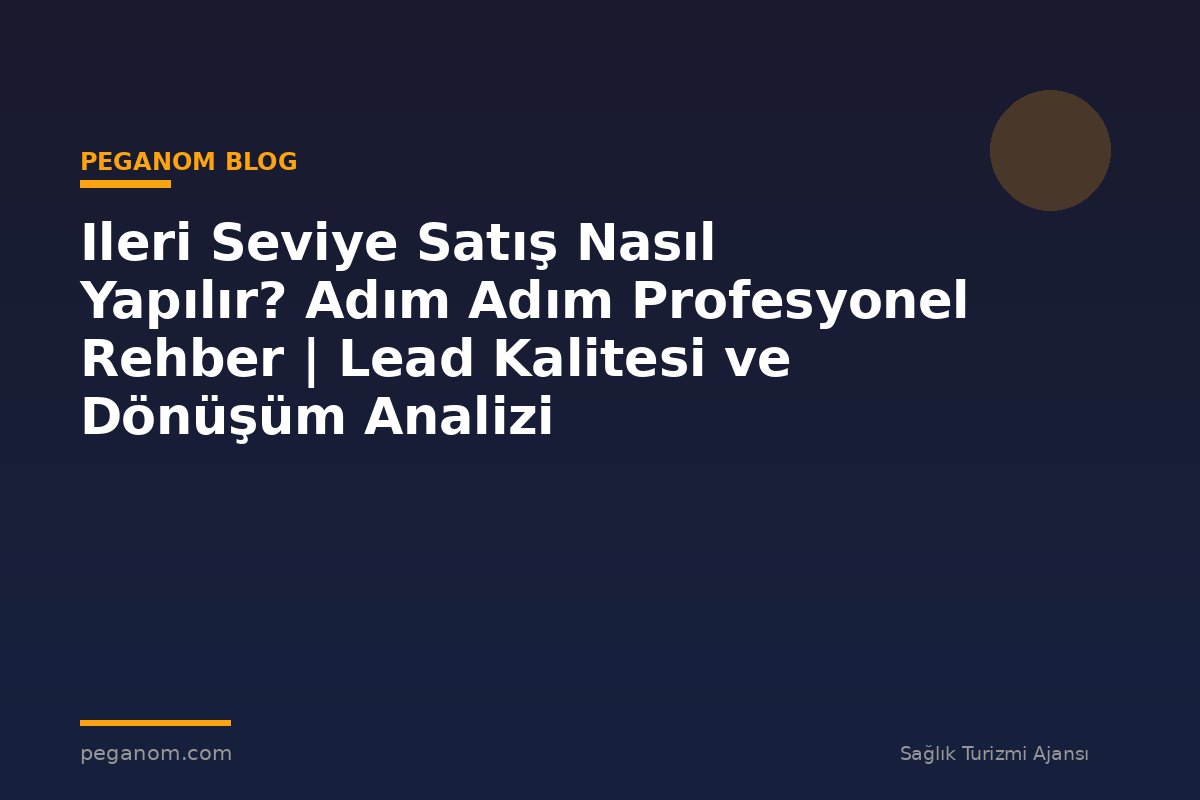 Ileri Seviye Satış Nasıl Yapılır? Adım Adım Profesyonel Rehber | Lead Kalitesi ve Dönüşüm Analizi