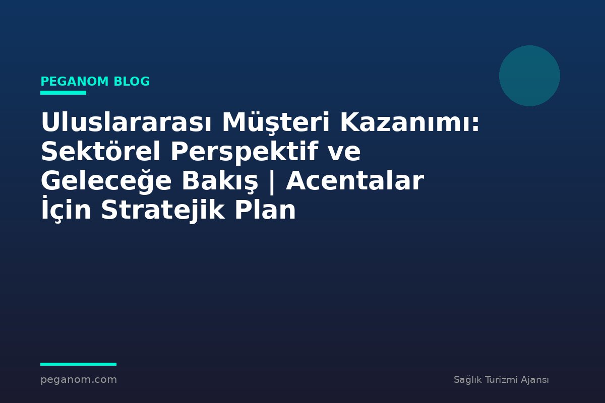 Uluslararası Müşteri Kazanımı: Sektörel Perspektif ve Geleceğe Bakış | Acentalar İçin Stratejik Plan